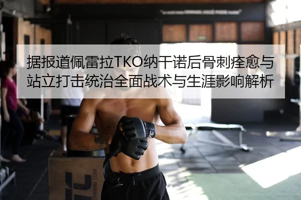 据报道佩雷拉TKO纳干诺后骨刺痊愈与站立打击统治全面战术与生涯影响解析