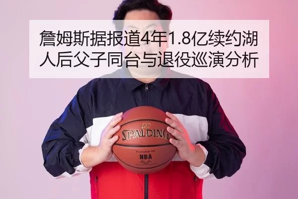 詹姆斯据报道4年1.8亿续约湖人后父子同台与退役巡演分析